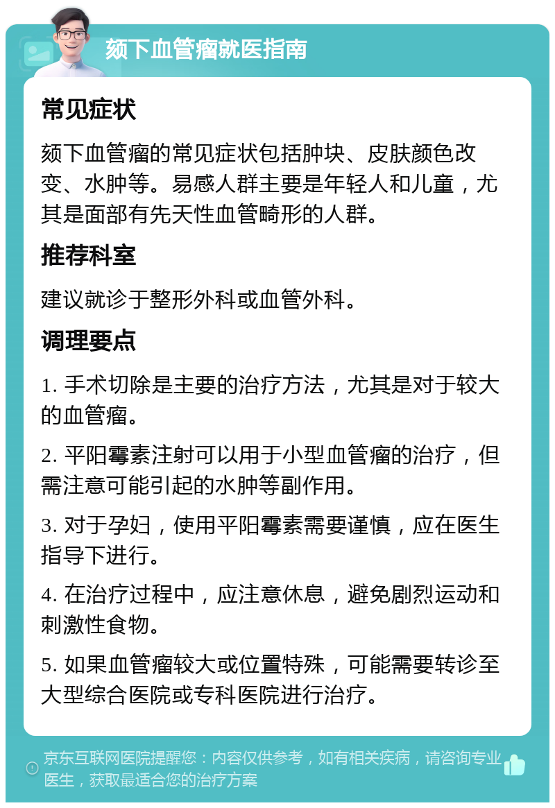 颏下血管瘤就医指南 常见症状 颏下血管瘤的常见症状包括肿块、皮肤颜色改变、水肿等。易感人群主要是年轻人和儿童，尤其是面部有先天性血管畸形的人群。 推荐科室 建议就诊于整形外科或血管外科。 调理要点 1. 手术切除是主要的治疗方法，尤其是对于较大的血管瘤。 2. 平阳霉素注射可以用于小型血管瘤的治疗，但需注意可能引起的水肿等副作用。 3. 对于孕妇，使用平阳霉素需要谨慎，应在医生指导下进行。 4. 在治疗过程中，应注意休息，避免剧烈运动和刺激性食物。 5. 如果血管瘤较大或位置特殊，可能需要转诊至大型综合医院或专科医院进行治疗。