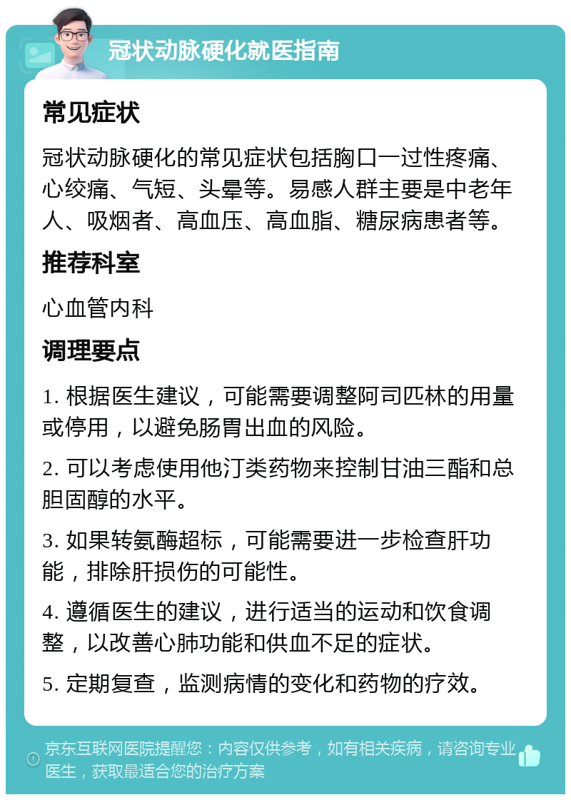 冠状动脉硬化就医指南 常见症状 冠状动脉硬化的常见症状包括胸口一过性疼痛、心绞痛、气短、头晕等。易感人群主要是中老年人、吸烟者、高血压、高血脂、糖尿病患者等。 推荐科室 心血管内科 调理要点 1. 根据医生建议，可能需要调整阿司匹林的用量或停用，以避免肠胃出血的风险。 2. 可以考虑使用他汀类药物来控制甘油三酯和总胆固醇的水平。 3. 如果转氨酶超标，可能需要进一步检查肝功能，排除肝损伤的可能性。 4. 遵循医生的建议，进行适当的运动和饮食调整，以改善心肺功能和供血不足的症状。 5. 定期复查，监测病情的变化和药物的疗效。