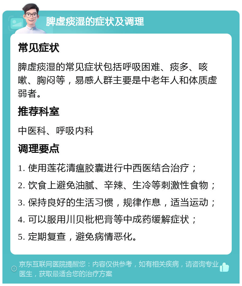 脾虚痰湿的症状及调理 常见症状 脾虚痰湿的常见症状包括呼吸困难、痰多、咳嗽、胸闷等，易感人群主要是中老年人和体质虚弱者。 推荐科室 中医科、呼吸内科 调理要点 1. 使用莲花清瘟胶囊进行中西医结合治疗； 2. 饮食上避免油腻、辛辣、生冷等刺激性食物； 3. 保持良好的生活习惯，规律作息，适当运动； 4. 可以服用川贝枇杷膏等中成药缓解症状； 5. 定期复查，避免病情恶化。