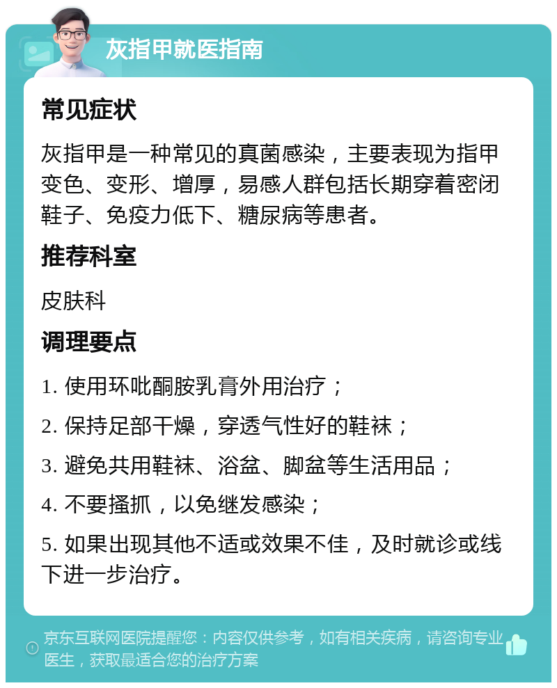 灰指甲就医指南 常见症状 灰指甲是一种常见的真菌感染，主要表现为指甲变色、变形、增厚，易感人群包括长期穿着密闭鞋子、免疫力低下、糖尿病等患者。 推荐科室 皮肤科 调理要点 1. 使用环吡酮胺乳膏外用治疗； 2. 保持足部干燥，穿透气性好的鞋袜； 3. 避免共用鞋袜、浴盆、脚盆等生活用品； 4. 不要搔抓，以免继发感染； 5. 如果出现其他不适或效果不佳，及时就诊或线下进一步治疗。