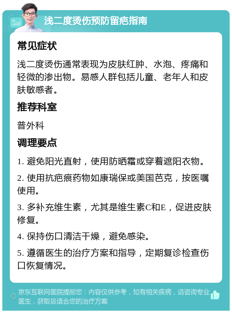 浅二度烫伤预防留疤指南 常见症状 浅二度烫伤通常表现为皮肤红肿、水泡、疼痛和轻微的渗出物。易感人群包括儿童、老年人和皮肤敏感者。 推荐科室 普外科 调理要点 1. 避免阳光直射，使用防晒霜或穿着遮阳衣物。 2. 使用抗疤痕药物如康瑞保或美国芭克，按医嘱使用。 3. 多补充维生素，尤其是维生素C和E，促进皮肤修复。 4. 保持伤口清洁干燥，避免感染。 5. 遵循医生的治疗方案和指导，定期复诊检查伤口恢复情况。