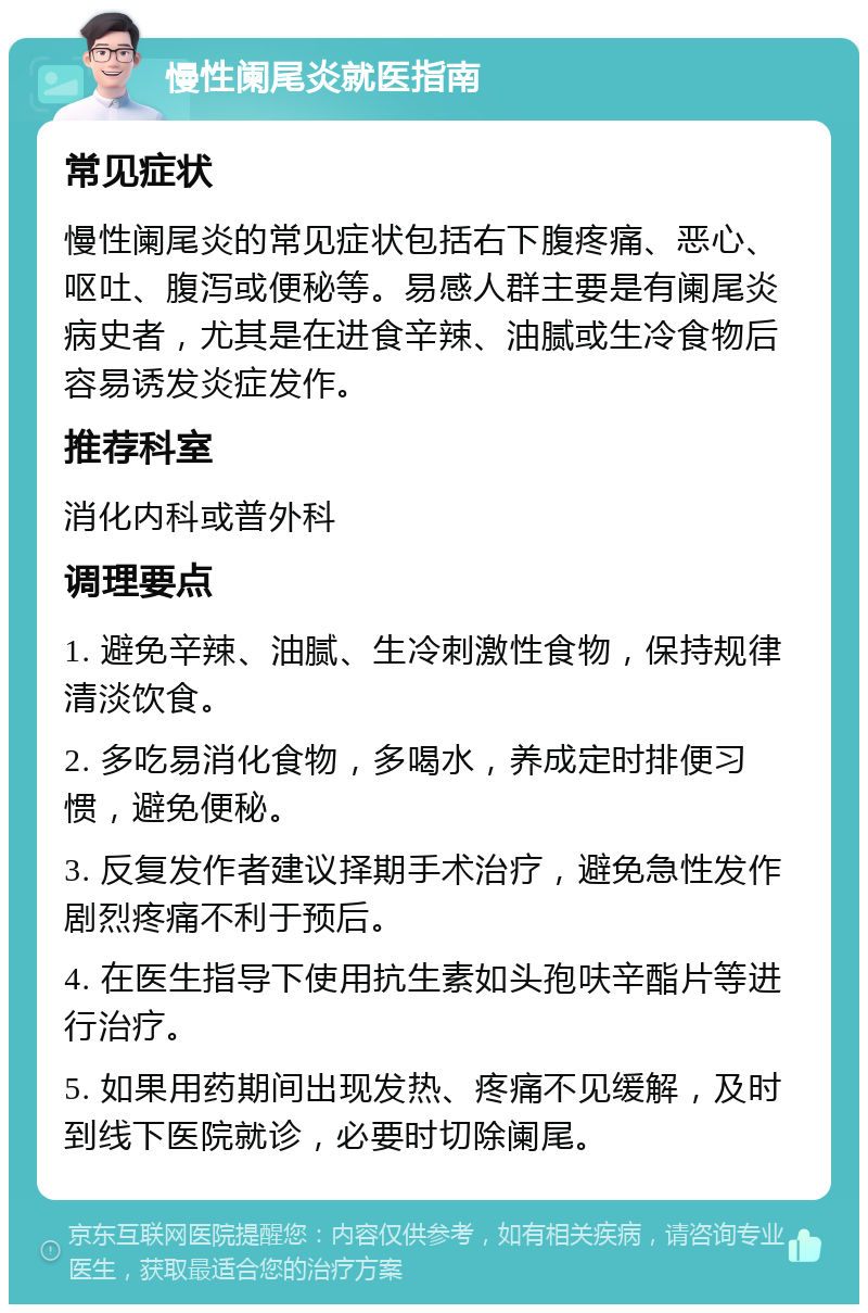 慢性阑尾炎就医指南 常见症状 慢性阑尾炎的常见症状包括右下腹疼痛、恶心、呕吐、腹泻或便秘等。易感人群主要是有阑尾炎病史者，尤其是在进食辛辣、油腻或生冷食物后容易诱发炎症发作。 推荐科室 消化内科或普外科 调理要点 1. 避免辛辣、油腻、生冷刺激性食物，保持规律清淡饮食。 2. 多吃易消化食物，多喝水，养成定时排便习惯，避免便秘。 3. 反复发作者建议择期手术治疗，避免急性发作剧烈疼痛不利于预后。 4. 在医生指导下使用抗生素如头孢呋辛酯片等进行治疗。 5. 如果用药期间出现发热、疼痛不见缓解，及时到线下医院就诊，必要时切除阑尾。