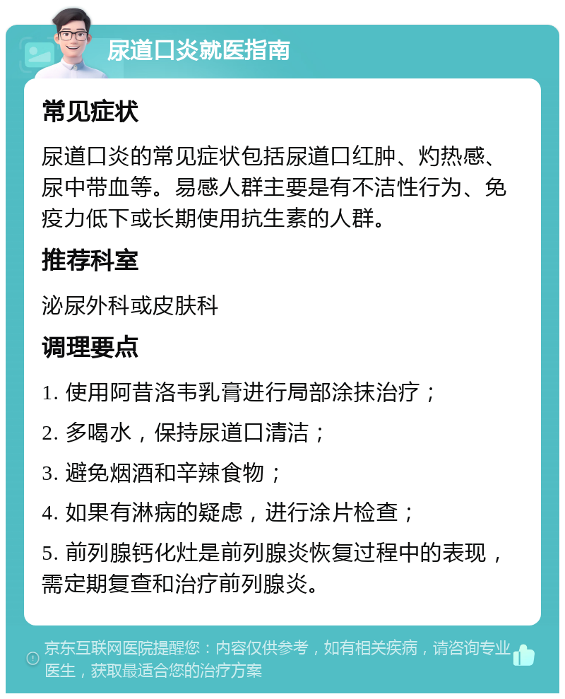 尿道口炎就医指南 常见症状 尿道口炎的常见症状包括尿道口红肿、灼热感、尿中带血等。易感人群主要是有不洁性行为、免疫力低下或长期使用抗生素的人群。 推荐科室 泌尿外科或皮肤科 调理要点 1. 使用阿昔洛韦乳膏进行局部涂抹治疗； 2. 多喝水，保持尿道口清洁； 3. 避免烟酒和辛辣食物； 4. 如果有淋病的疑虑，进行涂片检查； 5. 前列腺钙化灶是前列腺炎恢复过程中的表现，需定期复查和治疗前列腺炎。