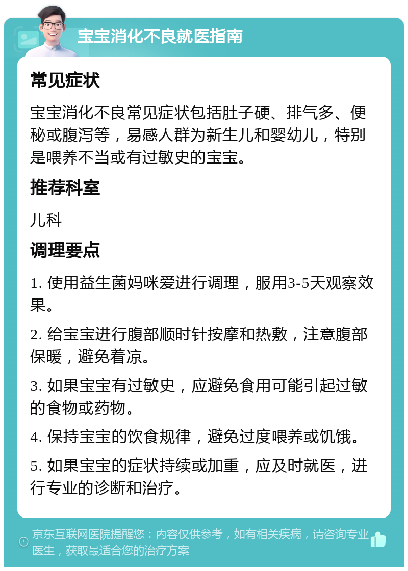 宝宝消化不良就医指南 常见症状 宝宝消化不良常见症状包括肚子硬、排气多、便秘或腹泻等，易感人群为新生儿和婴幼儿，特别是喂养不当或有过敏史的宝宝。 推荐科室 儿科 调理要点 1. 使用益生菌妈咪爱进行调理，服用3-5天观察效果。 2. 给宝宝进行腹部顺时针按摩和热敷，注意腹部保暖，避免着凉。 3. 如果宝宝有过敏史，应避免食用可能引起过敏的食物或药物。 4. 保持宝宝的饮食规律，避免过度喂养或饥饿。 5. 如果宝宝的症状持续或加重，应及时就医，进行专业的诊断和治疗。