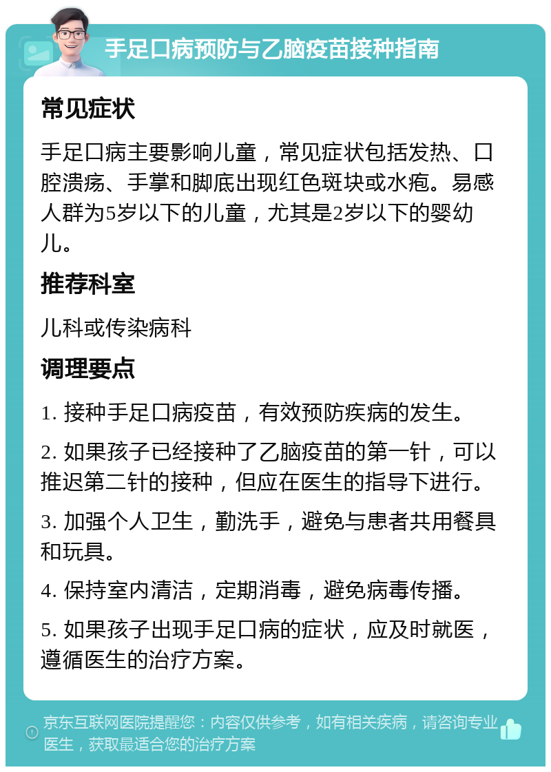 手足口病预防与乙脑疫苗接种指南 常见症状 手足口病主要影响儿童，常见症状包括发热、口腔溃疡、手掌和脚底出现红色斑块或水疱。易感人群为5岁以下的儿童，尤其是2岁以下的婴幼儿。 推荐科室 儿科或传染病科 调理要点 1. 接种手足口病疫苗，有效预防疾病的发生。 2. 如果孩子已经接种了乙脑疫苗的第一针，可以推迟第二针的接种，但应在医生的指导下进行。 3. 加强个人卫生，勤洗手，避免与患者共用餐具和玩具。 4. 保持室内清洁，定期消毒，避免病毒传播。 5. 如果孩子出现手足口病的症状，应及时就医，遵循医生的治疗方案。