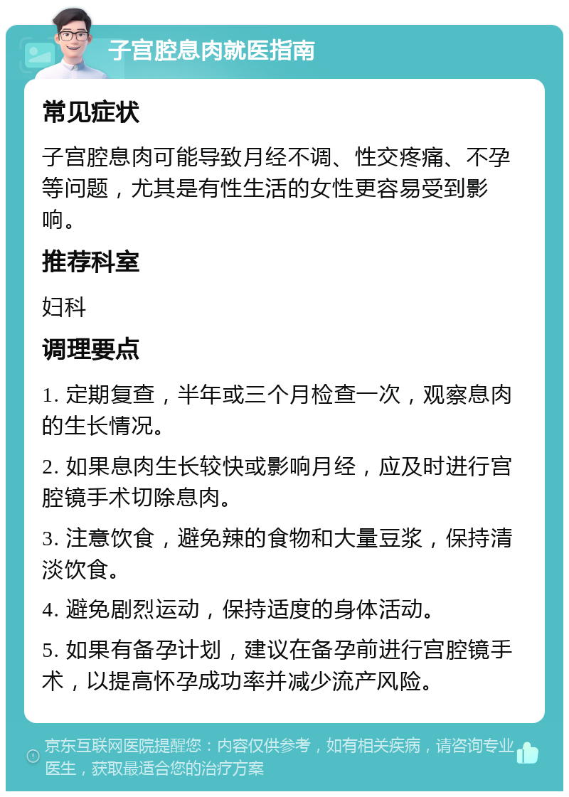 子宫腔息肉就医指南 常见症状 子宫腔息肉可能导致月经不调、性交疼痛、不孕等问题，尤其是有性生活的女性更容易受到影响。 推荐科室 妇科 调理要点 1. 定期复查，半年或三个月检查一次，观察息肉的生长情况。 2. 如果息肉生长较快或影响月经，应及时进行宫腔镜手术切除息肉。 3. 注意饮食，避免辣的食物和大量豆浆，保持清淡饮食。 4. 避免剧烈运动，保持适度的身体活动。 5. 如果有备孕计划，建议在备孕前进行宫腔镜手术，以提高怀孕成功率并减少流产风险。