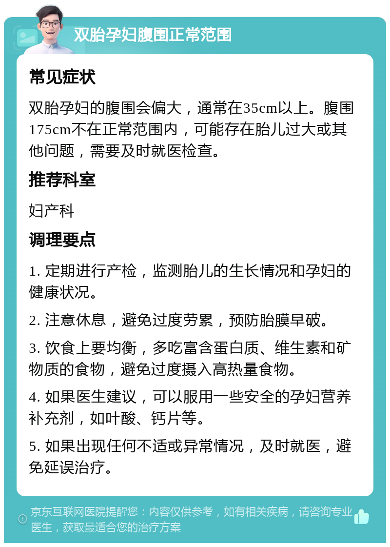 双胎孕妇腹围正常范围 常见症状 双胎孕妇的腹围会偏大，通常在35cm以上。腹围175cm不在正常范围内，可能存在胎儿过大或其他问题，需要及时就医检查。 推荐科室 妇产科 调理要点 1. 定期进行产检，监测胎儿的生长情况和孕妇的健康状况。 2. 注意休息，避免过度劳累，预防胎膜早破。 3. 饮食上要均衡，多吃富含蛋白质、维生素和矿物质的食物，避免过度摄入高热量食物。 4. 如果医生建议，可以服用一些安全的孕妇营养补充剂，如叶酸、钙片等。 5. 如果出现任何不适或异常情况，及时就医，避免延误治疗。