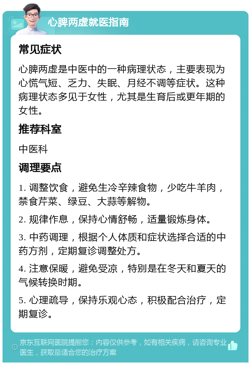 心脾两虚就医指南 常见症状 心脾两虚是中医中的一种病理状态，主要表现为心慌气短、乏力、失眠、月经不调等症状。这种病理状态多见于女性，尤其是生育后或更年期的女性。 推荐科室 中医科 调理要点 1. 调整饮食，避免生冷辛辣食物，少吃牛羊肉，禁食芹菜、绿豆、大蒜等解物。 2. 规律作息，保持心情舒畅，适量锻炼身体。 3. 中药调理，根据个人体质和症状选择合适的中药方剂，定期复诊调整处方。 4. 注意保暖，避免受凉，特别是在冬天和夏天的气候转换时期。 5. 心理疏导，保持乐观心态，积极配合治疗，定期复诊。