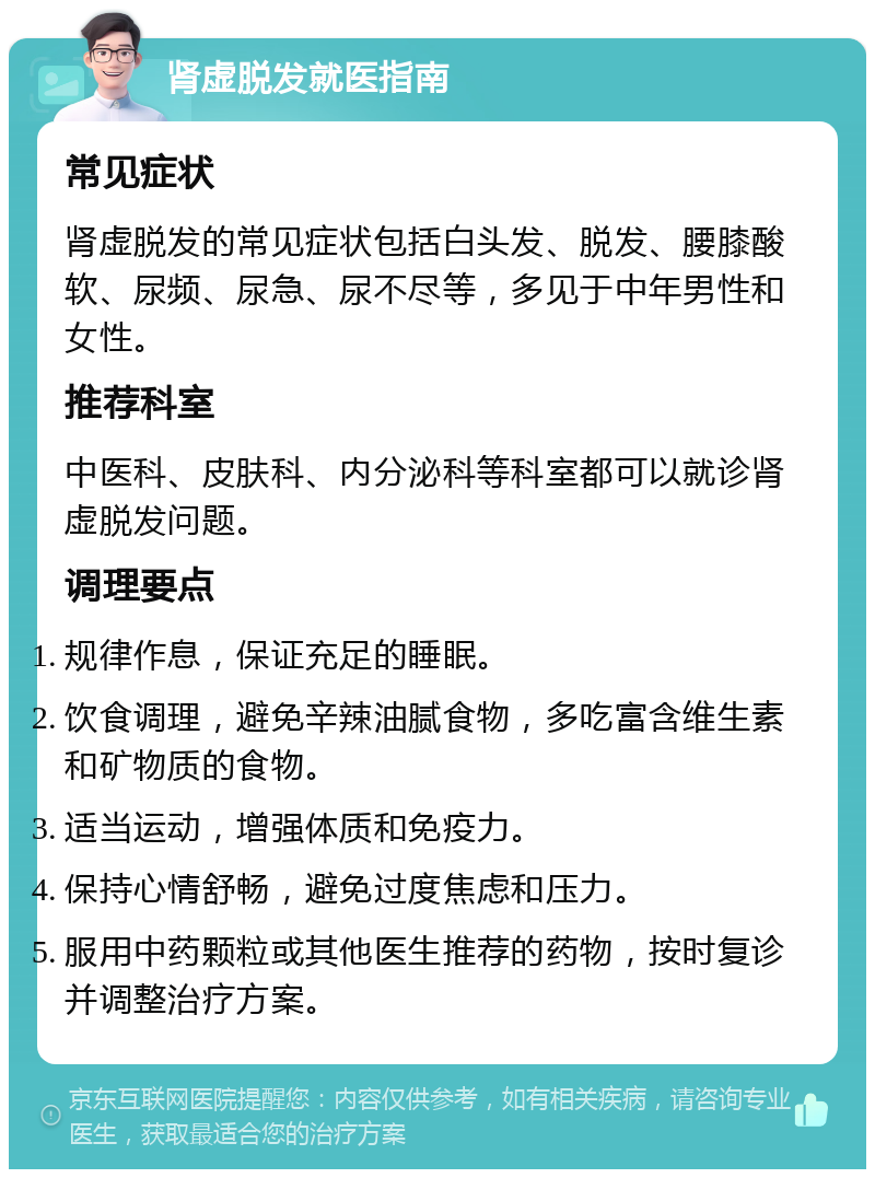 肾虚脱发就医指南 常见症状 肾虚脱发的常见症状包括白头发、脱发、腰膝酸软、尿频、尿急、尿不尽等，多见于中年男性和女性。 推荐科室 中医科、皮肤科、内分泌科等科室都可以就诊肾虚脱发问题。 调理要点 规律作息，保证充足的睡眠。 饮食调理，避免辛辣油腻食物，多吃富含维生素和矿物质的食物。 适当运动，增强体质和免疫力。 保持心情舒畅，避免过度焦虑和压力。 服用中药颗粒或其他医生推荐的药物，按时复诊并调整治疗方案。