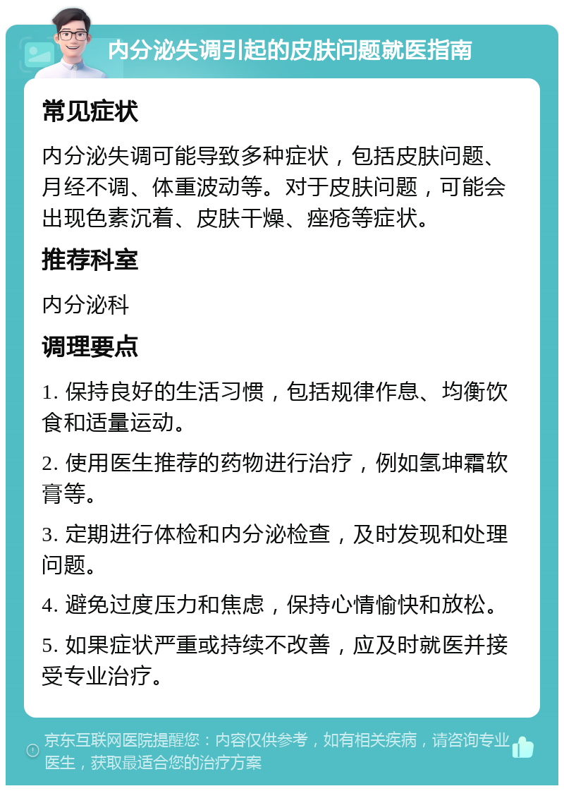 内分泌失调引起的皮肤问题就医指南 常见症状 内分泌失调可能导致多种症状，包括皮肤问题、月经不调、体重波动等。对于皮肤问题，可能会出现色素沉着、皮肤干燥、痤疮等症状。 推荐科室 内分泌科 调理要点 1. 保持良好的生活习惯，包括规律作息、均衡饮食和适量运动。 2. 使用医生推荐的药物进行治疗，例如氢坤霜软膏等。 3. 定期进行体检和内分泌检查，及时发现和处理问题。 4. 避免过度压力和焦虑，保持心情愉快和放松。 5. 如果症状严重或持续不改善，应及时就医并接受专业治疗。