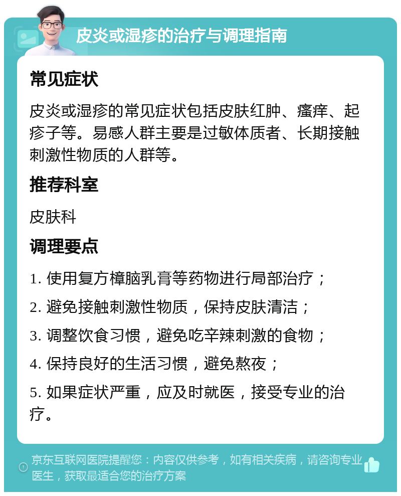 皮炎或湿疹的治疗与调理指南 常见症状 皮炎或湿疹的常见症状包括皮肤红肿、瘙痒、起疹子等。易感人群主要是过敏体质者、长期接触刺激性物质的人群等。 推荐科室 皮肤科 调理要点 1. 使用复方樟脑乳膏等药物进行局部治疗； 2. 避免接触刺激性物质，保持皮肤清洁； 3. 调整饮食习惯，避免吃辛辣刺激的食物； 4. 保持良好的生活习惯，避免熬夜； 5. 如果症状严重，应及时就医，接受专业的治疗。