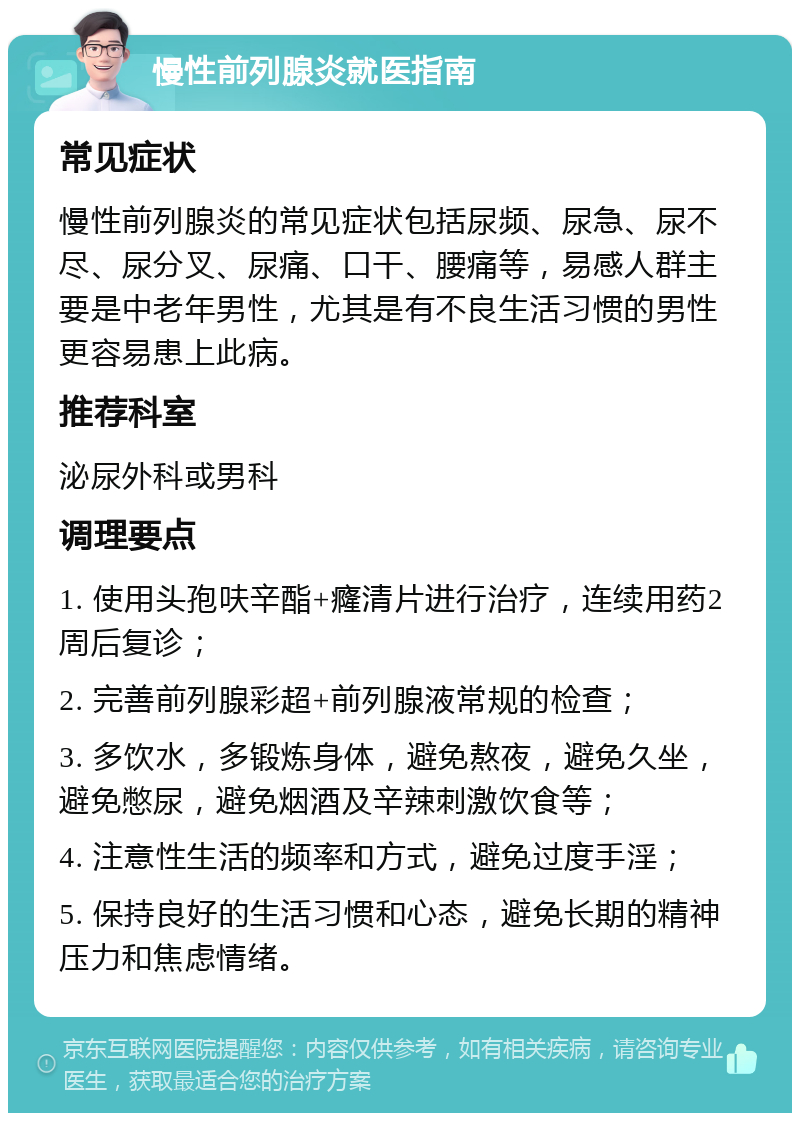 慢性前列腺炎就医指南 常见症状 慢性前列腺炎的常见症状包括尿频、尿急、尿不尽、尿分叉、尿痛、口干、腰痛等，易感人群主要是中老年男性，尤其是有不良生活习惯的男性更容易患上此病。 推荐科室 泌尿外科或男科 调理要点 1. 使用头孢呋辛酯+癃清片进行治疗，连续用药2周后复诊； 2. 完善前列腺彩超+前列腺液常规的检查； 3. 多饮水，多锻炼身体，避免熬夜，避免久坐，避免憋尿，避免烟酒及辛辣刺激饮食等； 4. 注意性生活的频率和方式，避免过度手淫； 5. 保持良好的生活习惯和心态，避免长期的精神压力和焦虑情绪。