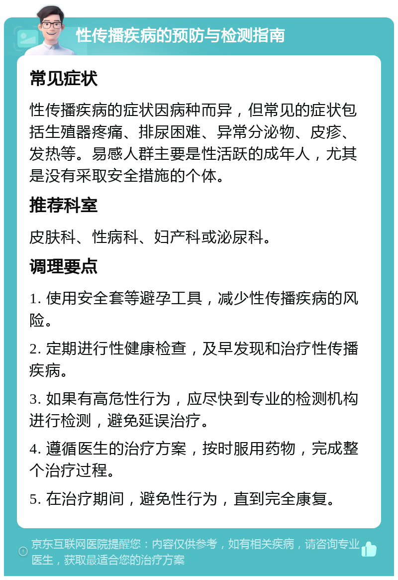 性传播疾病的预防与检测指南 常见症状 性传播疾病的症状因病种而异，但常见的症状包括生殖器疼痛、排尿困难、异常分泌物、皮疹、发热等。易感人群主要是性活跃的成年人，尤其是没有采取安全措施的个体。 推荐科室 皮肤科、性病科、妇产科或泌尿科。 调理要点 1. 使用安全套等避孕工具，减少性传播疾病的风险。 2. 定期进行性健康检查，及早发现和治疗性传播疾病。 3. 如果有高危性行为，应尽快到专业的检测机构进行检测，避免延误治疗。 4. 遵循医生的治疗方案，按时服用药物，完成整个治疗过程。 5. 在治疗期间，避免性行为，直到完全康复。