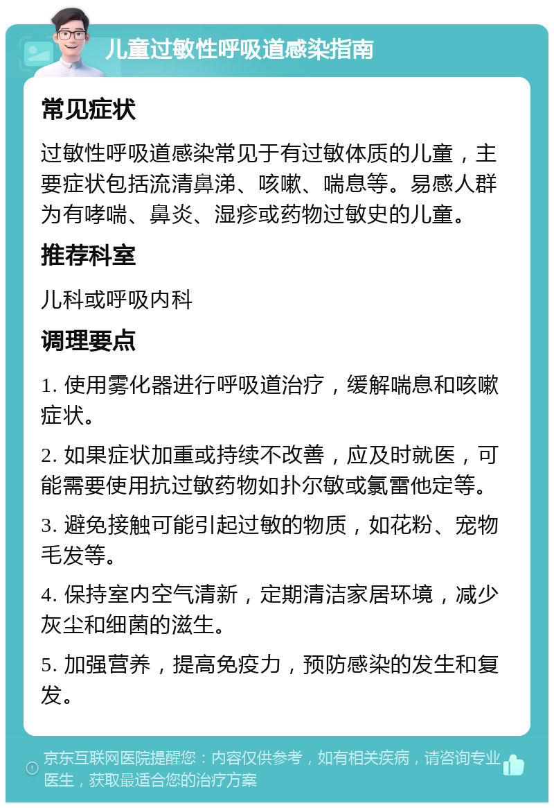 儿童过敏性呼吸道感染指南 常见症状 过敏性呼吸道感染常见于有过敏体质的儿童，主要症状包括流清鼻涕、咳嗽、喘息等。易感人群为有哮喘、鼻炎、湿疹或药物过敏史的儿童。 推荐科室 儿科或呼吸内科 调理要点 1. 使用雾化器进行呼吸道治疗，缓解喘息和咳嗽症状。 2. 如果症状加重或持续不改善，应及时就医，可能需要使用抗过敏药物如扑尔敏或氯雷他定等。 3. 避免接触可能引起过敏的物质，如花粉、宠物毛发等。 4. 保持室内空气清新，定期清洁家居环境，减少灰尘和细菌的滋生。 5. 加强营养，提高免疫力，预防感染的发生和复发。