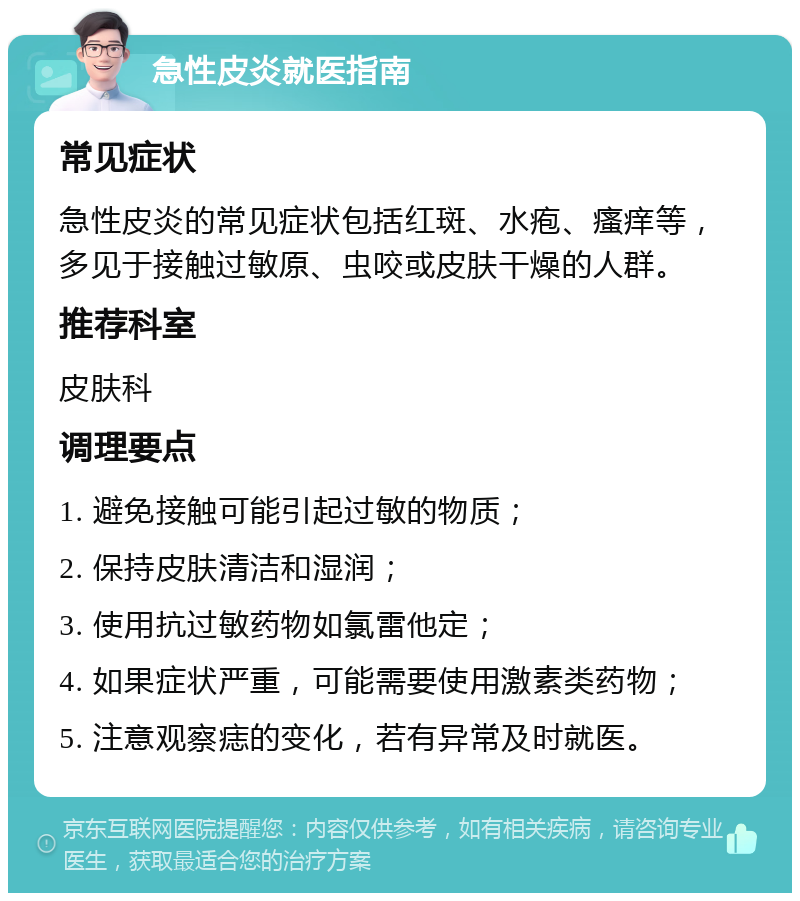 急性皮炎就医指南 常见症状 急性皮炎的常见症状包括红斑、水疱、瘙痒等，多见于接触过敏原、虫咬或皮肤干燥的人群。 推荐科室 皮肤科 调理要点 1. 避免接触可能引起过敏的物质； 2. 保持皮肤清洁和湿润； 3. 使用抗过敏药物如氯雷他定； 4. 如果症状严重，可能需要使用激素类药物； 5. 注意观察痣的变化，若有异常及时就医。