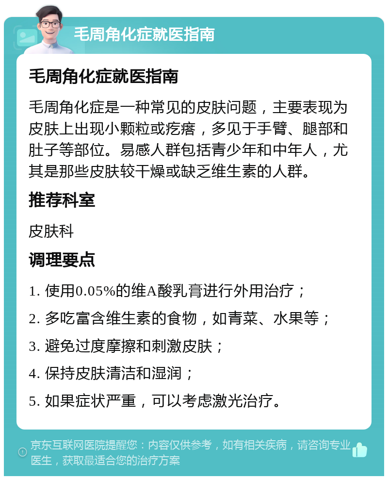 毛周角化症就医指南 毛周角化症就医指南 毛周角化症是一种常见的皮肤问题，主要表现为皮肤上出现小颗粒或疙瘩，多见于手臂、腿部和肚子等部位。易感人群包括青少年和中年人，尤其是那些皮肤较干燥或缺乏维生素的人群。 推荐科室 皮肤科 调理要点 1. 使用0.05%的维A酸乳膏进行外用治疗； 2. 多吃富含维生素的食物，如青菜、水果等； 3. 避免过度摩擦和刺激皮肤； 4. 保持皮肤清洁和湿润； 5. 如果症状严重，可以考虑激光治疗。