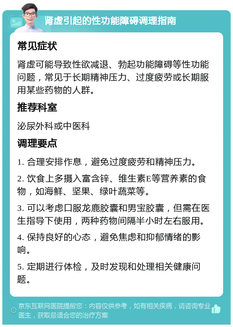 肾虚引起的性功能障碍调理指南 常见症状 肾虚可能导致性欲减退、勃起功能障碍等性功能问题，常见于长期精神压力、过度疲劳或长期服用某些药物的人群。 推荐科室 泌尿外科或中医科 调理要点 1. 合理安排作息，避免过度疲劳和精神压力。 2. 饮食上多摄入富含锌、维生素E等营养素的食物，如海鲜、坚果、绿叶蔬菜等。 3. 可以考虑口服龙鹿胶囊和男宝胶囊，但需在医生指导下使用，两种药物间隔半小时左右服用。 4. 保持良好的心态，避免焦虑和抑郁情绪的影响。 5. 定期进行体检，及时发现和处理相关健康问题。