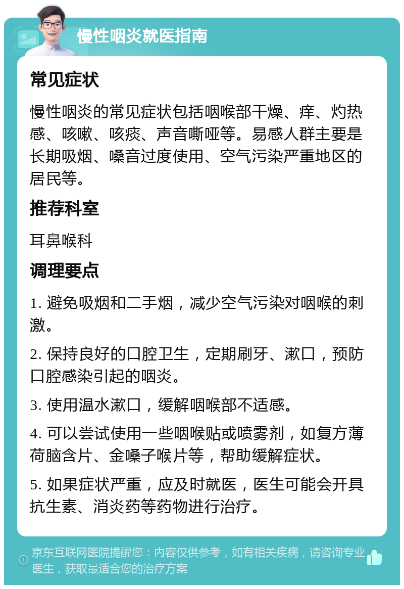 慢性咽炎就医指南 常见症状 慢性咽炎的常见症状包括咽喉部干燥、痒、灼热感、咳嗽、咳痰、声音嘶哑等。易感人群主要是长期吸烟、嗓音过度使用、空气污染严重地区的居民等。 推荐科室 耳鼻喉科 调理要点 1. 避免吸烟和二手烟，减少空气污染对咽喉的刺激。 2. 保持良好的口腔卫生，定期刷牙、漱口，预防口腔感染引起的咽炎。 3. 使用温水漱口，缓解咽喉部不适感。 4. 可以尝试使用一些咽喉贴或喷雾剂，如复方薄荷脑含片、金嗓子喉片等，帮助缓解症状。 5. 如果症状严重，应及时就医，医生可能会开具抗生素、消炎药等药物进行治疗。