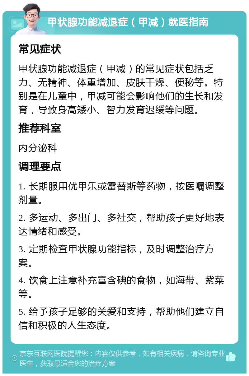 甲状腺功能减退症（甲减）就医指南 常见症状 甲状腺功能减退症（甲减）的常见症状包括乏力、无精神、体重增加、皮肤干燥、便秘等。特别是在儿童中，甲减可能会影响他们的生长和发育，导致身高矮小、智力发育迟缓等问题。 推荐科室 内分泌科 调理要点 1. 长期服用优甲乐或雷替斯等药物，按医嘱调整剂量。 2. 多运动、多出门、多社交，帮助孩子更好地表达情绪和感受。 3. 定期检查甲状腺功能指标，及时调整治疗方案。 4. 饮食上注意补充富含碘的食物，如海带、紫菜等。 5. 给予孩子足够的关爱和支持，帮助他们建立自信和积极的人生态度。