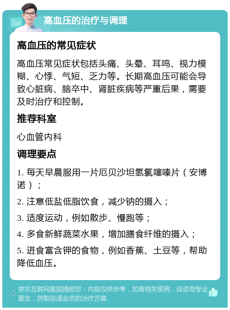 高血压的治疗与调理 高血压的常见症状 高血压常见症状包括头痛、头晕、耳鸣、视力模糊、心悸、气短、乏力等。长期高血压可能会导致心脏病、脑卒中、肾脏疾病等严重后果，需要及时治疗和控制。 推荐科室 心血管内科 调理要点 1. 每天早晨服用一片厄贝沙坦氢氯噻嗪片（安博诺）； 2. 注意低盐低脂饮食，减少钠的摄入； 3. 适度运动，例如散步、慢跑等； 4. 多食新鲜蔬菜水果，增加膳食纤维的摄入； 5. 进食富含钾的食物，例如香蕉、土豆等，帮助降低血压。