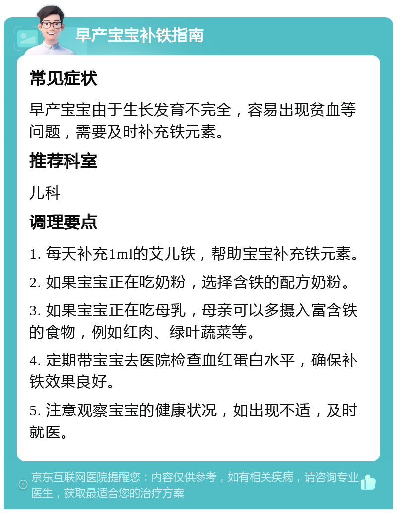 早产宝宝补铁指南 常见症状 早产宝宝由于生长发育不完全，容易出现贫血等问题，需要及时补充铁元素。 推荐科室 儿科 调理要点 1. 每天补充1ml的艾儿铁，帮助宝宝补充铁元素。 2. 如果宝宝正在吃奶粉，选择含铁的配方奶粉。 3. 如果宝宝正在吃母乳，母亲可以多摄入富含铁的食物，例如红肉、绿叶蔬菜等。 4. 定期带宝宝去医院检查血红蛋白水平，确保补铁效果良好。 5. 注意观察宝宝的健康状况，如出现不适，及时就医。