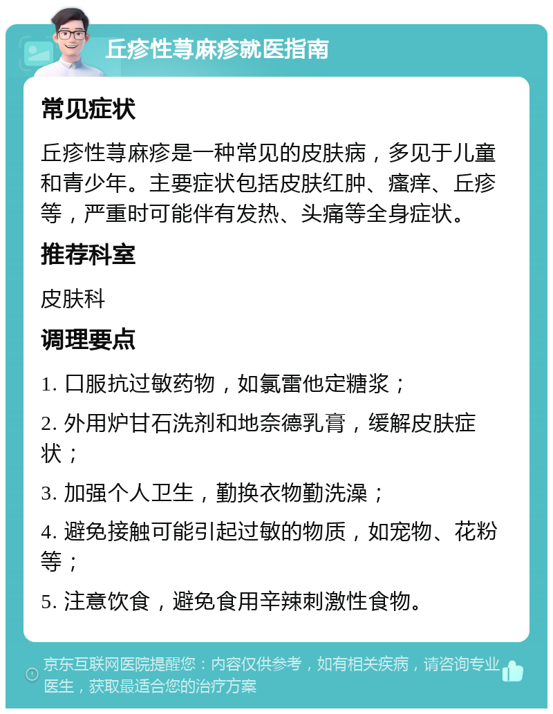 丘疹性荨麻疹就医指南 常见症状 丘疹性荨麻疹是一种常见的皮肤病，多见于儿童和青少年。主要症状包括皮肤红肿、瘙痒、丘疹等，严重时可能伴有发热、头痛等全身症状。 推荐科室 皮肤科 调理要点 1. 口服抗过敏药物，如氯雷他定糖浆； 2. 外用炉甘石洗剂和地奈德乳膏，缓解皮肤症状； 3. 加强个人卫生，勤换衣物勤洗澡； 4. 避免接触可能引起过敏的物质，如宠物、花粉等； 5. 注意饮食，避免食用辛辣刺激性食物。