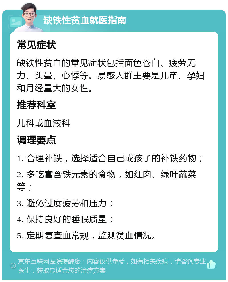 缺铁性贫血就医指南 常见症状 缺铁性贫血的常见症状包括面色苍白、疲劳无力、头晕、心悸等。易感人群主要是儿童、孕妇和月经量大的女性。 推荐科室 儿科或血液科 调理要点 1. 合理补铁，选择适合自己或孩子的补铁药物； 2. 多吃富含铁元素的食物，如红肉、绿叶蔬菜等； 3. 避免过度疲劳和压力； 4. 保持良好的睡眠质量； 5. 定期复查血常规，监测贫血情况。