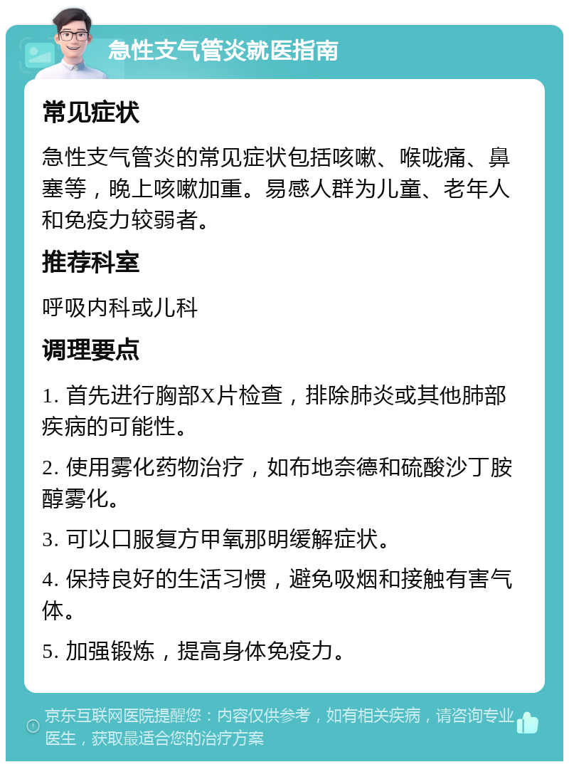 急性支气管炎就医指南 常见症状 急性支气管炎的常见症状包括咳嗽、喉咙痛、鼻塞等，晚上咳嗽加重。易感人群为儿童、老年人和免疫力较弱者。 推荐科室 呼吸内科或儿科 调理要点 1. 首先进行胸部X片检查，排除肺炎或其他肺部疾病的可能性。 2. 使用雾化药物治疗，如布地奈德和硫酸沙丁胺醇雾化。 3. 可以口服复方甲氧那明缓解症状。 4. 保持良好的生活习惯，避免吸烟和接触有害气体。 5. 加强锻炼，提高身体免疫力。