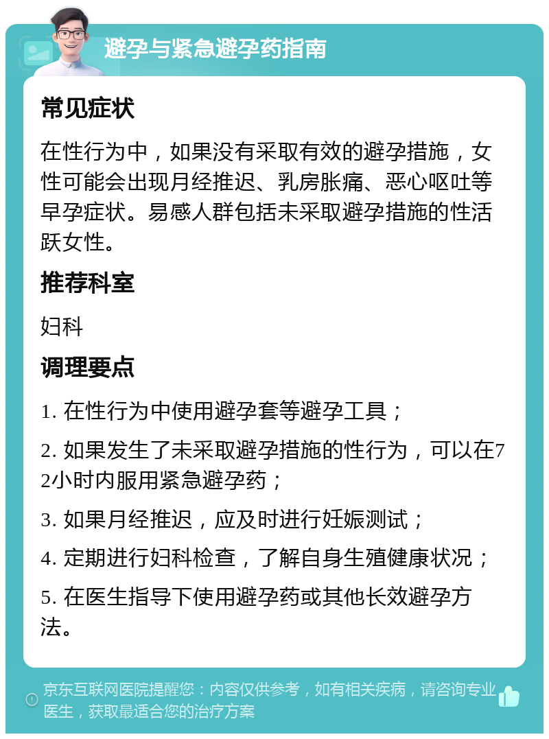 避孕与紧急避孕药指南 常见症状 在性行为中，如果没有采取有效的避孕措施，女性可能会出现月经推迟、乳房胀痛、恶心呕吐等早孕症状。易感人群包括未采取避孕措施的性活跃女性。 推荐科室 妇科 调理要点 1. 在性行为中使用避孕套等避孕工具； 2. 如果发生了未采取避孕措施的性行为，可以在72小时内服用紧急避孕药； 3. 如果月经推迟，应及时进行妊娠测试； 4. 定期进行妇科检查，了解自身生殖健康状况； 5. 在医生指导下使用避孕药或其他长效避孕方法。