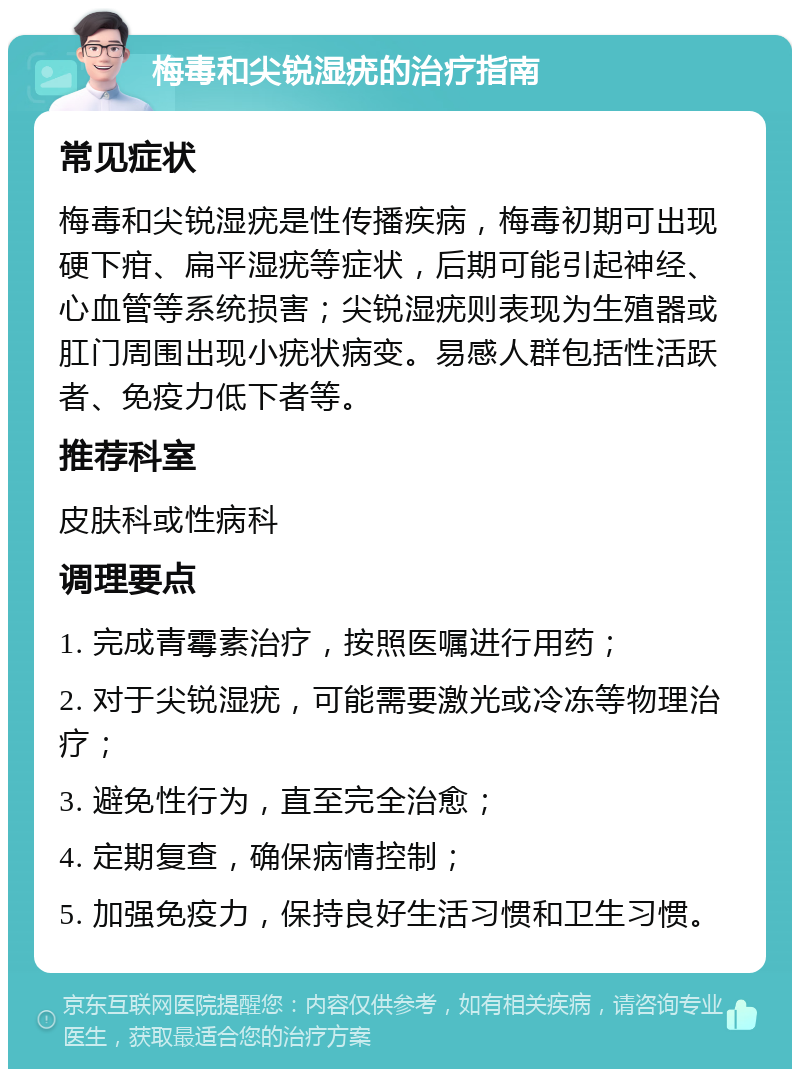 梅毒和尖锐湿疣的治疗指南 常见症状 梅毒和尖锐湿疣是性传播疾病，梅毒初期可出现硬下疳、扁平湿疣等症状，后期可能引起神经、心血管等系统损害；尖锐湿疣则表现为生殖器或肛门周围出现小疣状病变。易感人群包括性活跃者、免疫力低下者等。 推荐科室 皮肤科或性病科 调理要点 1. 完成青霉素治疗，按照医嘱进行用药； 2. 对于尖锐湿疣，可能需要激光或冷冻等物理治疗； 3. 避免性行为，直至完全治愈； 4. 定期复查，确保病情控制； 5. 加强免疫力，保持良好生活习惯和卫生习惯。