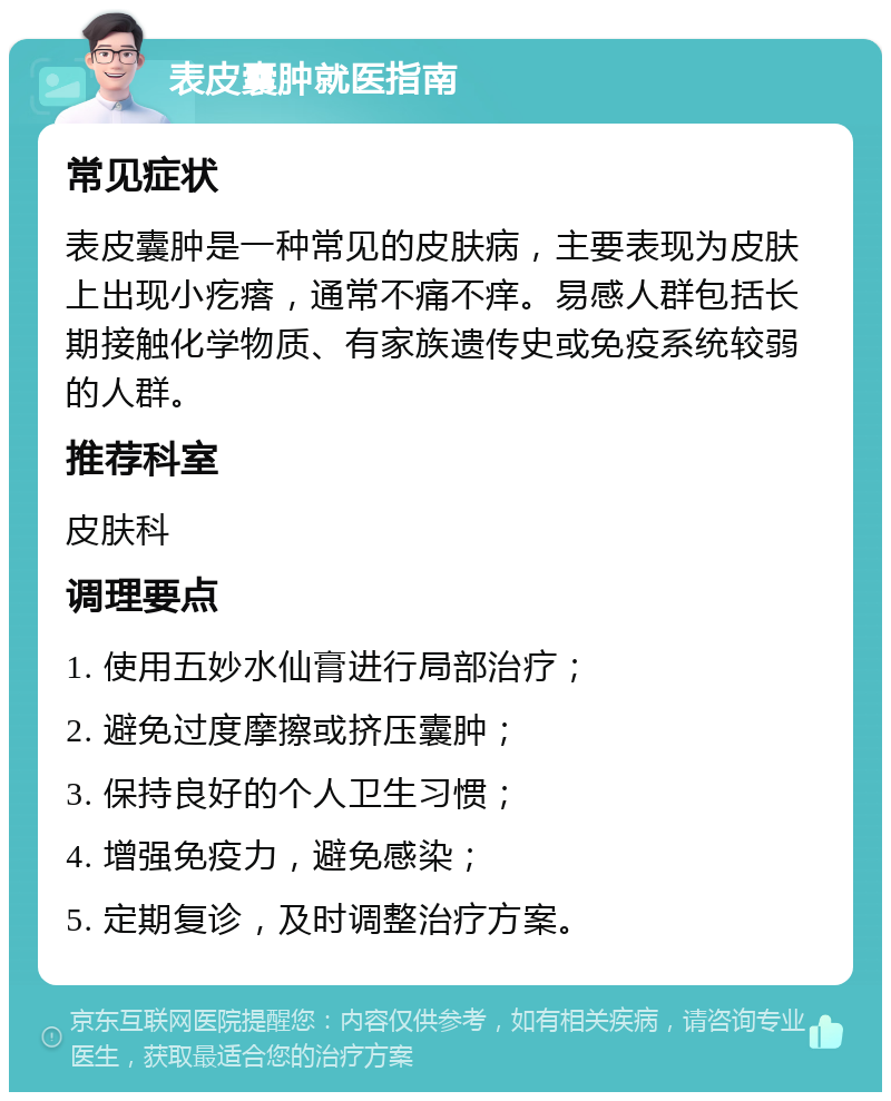 表皮囊肿就医指南 常见症状 表皮囊肿是一种常见的皮肤病，主要表现为皮肤上出现小疙瘩，通常不痛不痒。易感人群包括长期接触化学物质、有家族遗传史或免疫系统较弱的人群。 推荐科室 皮肤科 调理要点 1. 使用五妙水仙膏进行局部治疗； 2. 避免过度摩擦或挤压囊肿； 3. 保持良好的个人卫生习惯； 4. 增强免疫力，避免感染； 5. 定期复诊，及时调整治疗方案。