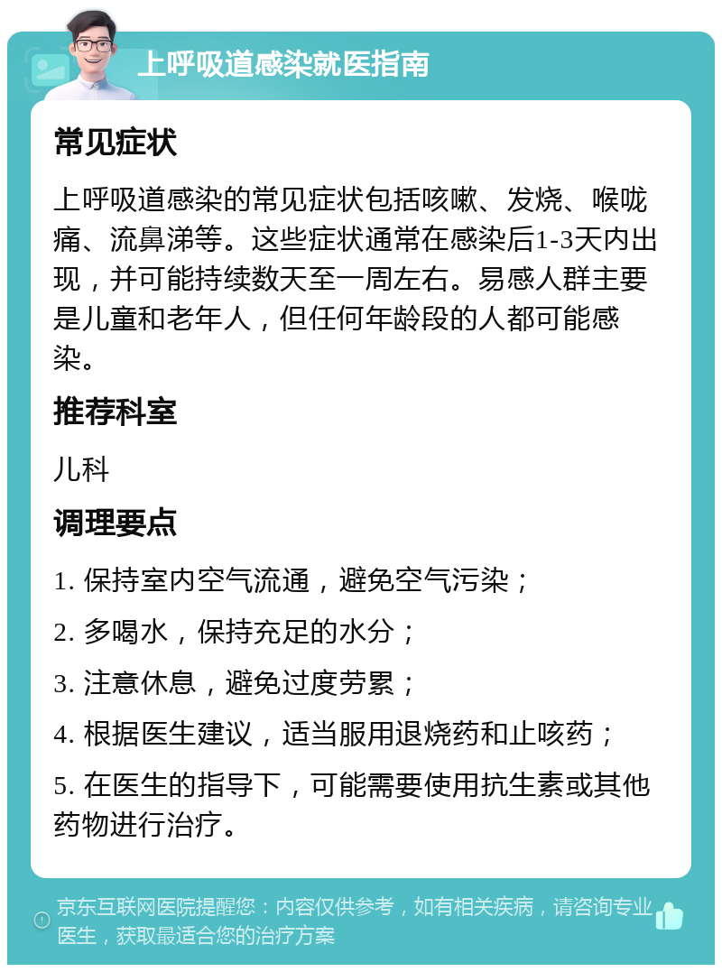 上呼吸道感染就医指南 常见症状 上呼吸道感染的常见症状包括咳嗽、发烧、喉咙痛、流鼻涕等。这些症状通常在感染后1-3天内出现，并可能持续数天至一周左右。易感人群主要是儿童和老年人，但任何年龄段的人都可能感染。 推荐科室 儿科 调理要点 1. 保持室内空气流通，避免空气污染； 2. 多喝水，保持充足的水分； 3. 注意休息，避免过度劳累； 4. 根据医生建议，适当服用退烧药和止咳药； 5. 在医生的指导下，可能需要使用抗生素或其他药物进行治疗。