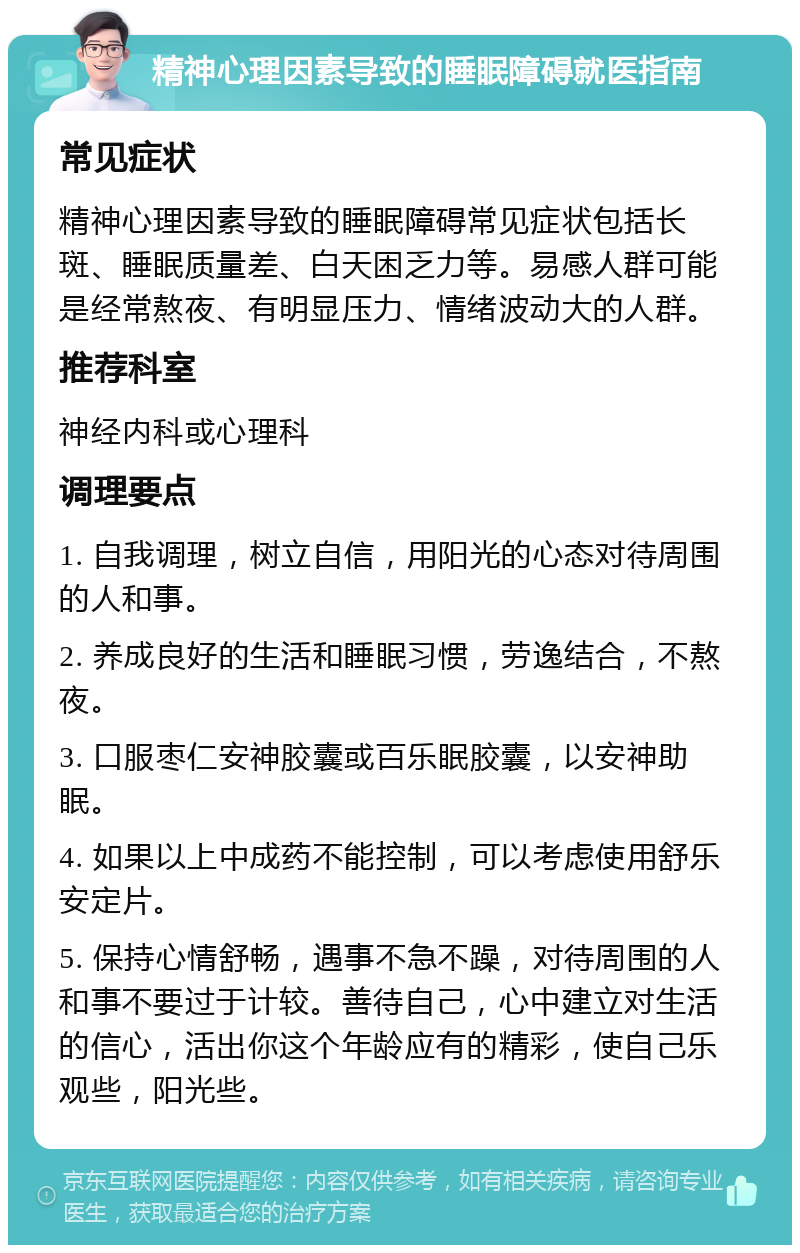 精神心理因素导致的睡眠障碍就医指南 常见症状 精神心理因素导致的睡眠障碍常见症状包括长斑、睡眠质量差、白天困乏力等。易感人群可能是经常熬夜、有明显压力、情绪波动大的人群。 推荐科室 神经内科或心理科 调理要点 1. 自我调理，树立自信，用阳光的心态对待周围的人和事。 2. 养成良好的生活和睡眠习惯，劳逸结合，不熬夜。 3. 口服枣仁安神胶囊或百乐眠胶囊，以安神助眠。 4. 如果以上中成药不能控制，可以考虑使用舒乐安定片。 5. 保持心情舒畅，遇事不急不躁，对待周围的人和事不要过于计较。善待自己，心中建立对生活的信心，活出你这个年龄应有的精彩，使自己乐观些，阳光些。