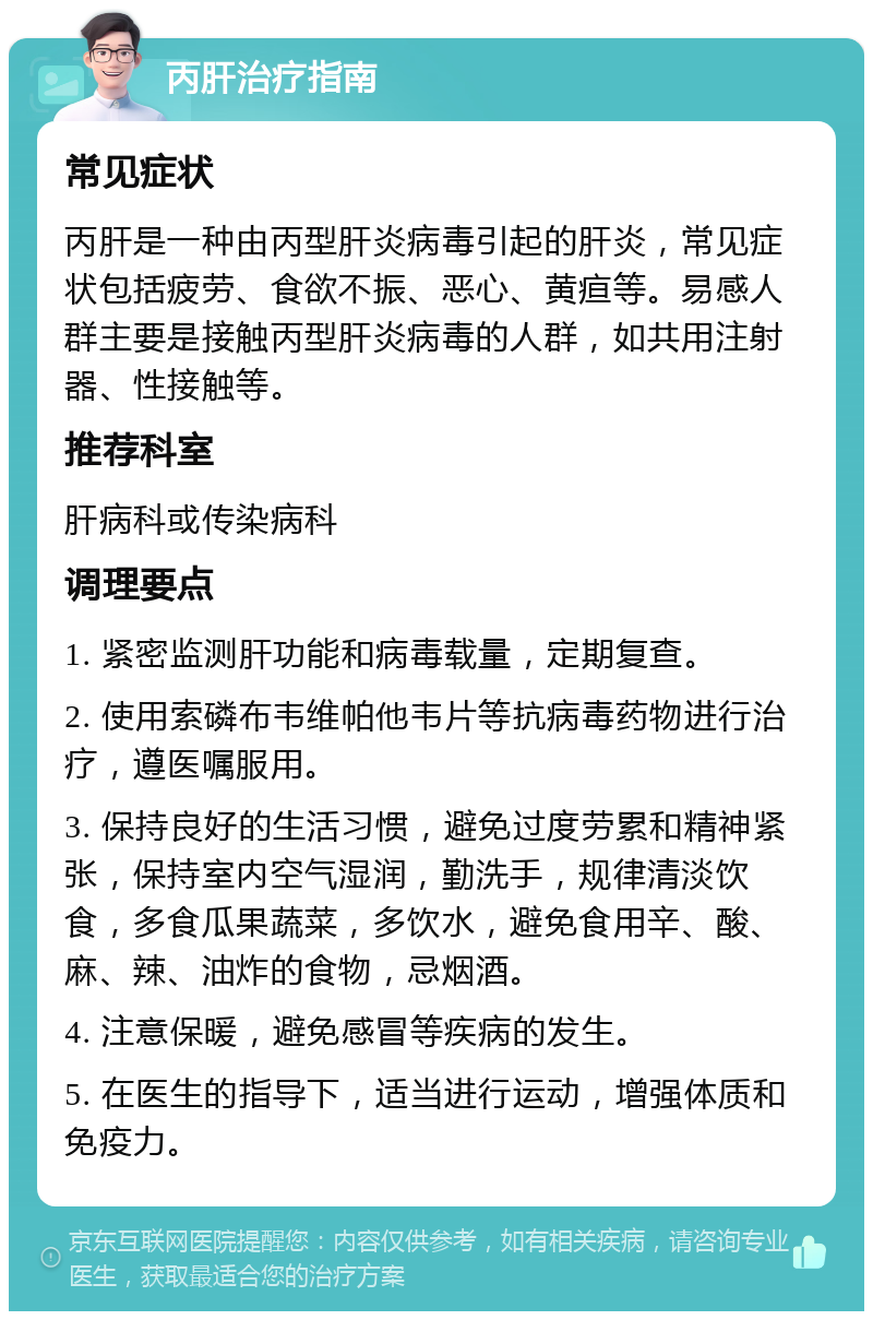 丙肝治疗指南 常见症状 丙肝是一种由丙型肝炎病毒引起的肝炎，常见症状包括疲劳、食欲不振、恶心、黄疸等。易感人群主要是接触丙型肝炎病毒的人群，如共用注射器、性接触等。 推荐科室 肝病科或传染病科 调理要点 1. 紧密监测肝功能和病毒载量，定期复查。 2. 使用索磷布韦维帕他韦片等抗病毒药物进行治疗，遵医嘱服用。 3. 保持良好的生活习惯，避免过度劳累和精神紧张，保持室内空气湿润，勤洗手，规律清淡饮食，多食瓜果蔬菜，多饮水，避免食用辛、酸、麻、辣、油炸的食物，忌烟酒。 4. 注意保暖，避免感冒等疾病的发生。 5. 在医生的指导下，适当进行运动，增强体质和免疫力。