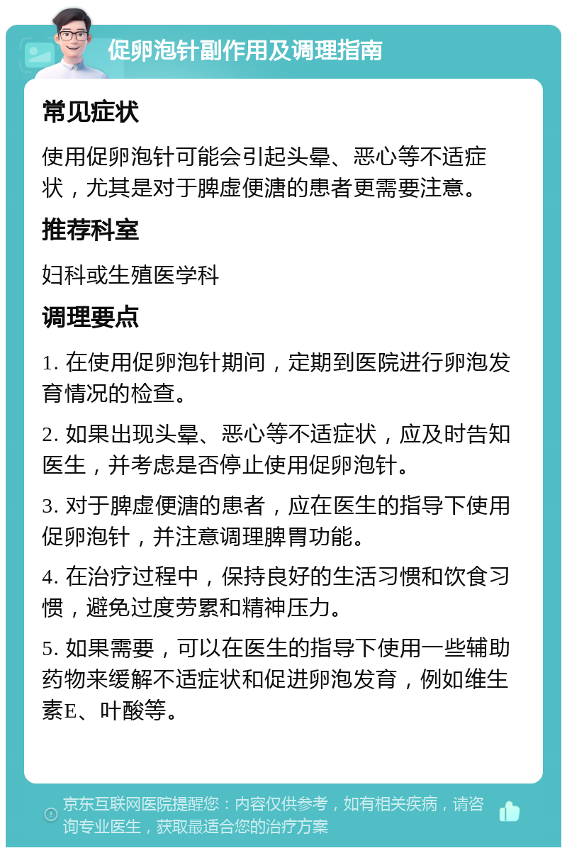 促卵泡针副作用及调理指南 常见症状 使用促卵泡针可能会引起头晕、恶心等不适症状，尤其是对于脾虚便溏的患者更需要注意。 推荐科室 妇科或生殖医学科 调理要点 1. 在使用促卵泡针期间，定期到医院进行卵泡发育情况的检查。 2. 如果出现头晕、恶心等不适症状，应及时告知医生，并考虑是否停止使用促卵泡针。 3. 对于脾虚便溏的患者，应在医生的指导下使用促卵泡针，并注意调理脾胃功能。 4. 在治疗过程中，保持良好的生活习惯和饮食习惯，避免过度劳累和精神压力。 5. 如果需要，可以在医生的指导下使用一些辅助药物来缓解不适症状和促进卵泡发育，例如维生素E、叶酸等。