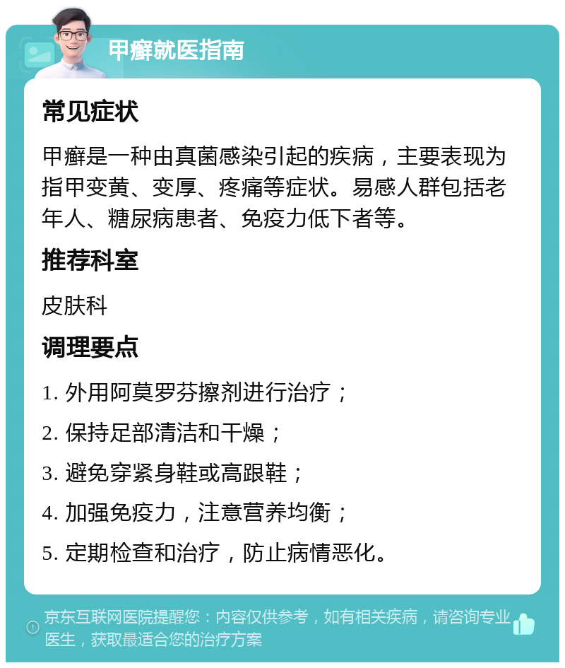 甲癣就医指南 常见症状 甲癣是一种由真菌感染引起的疾病，主要表现为指甲变黄、变厚、疼痛等症状。易感人群包括老年人、糖尿病患者、免疫力低下者等。 推荐科室 皮肤科 调理要点 1. 外用阿莫罗芬擦剂进行治疗； 2. 保持足部清洁和干燥； 3. 避免穿紧身鞋或高跟鞋； 4. 加强免疫力，注意营养均衡； 5. 定期检查和治疗，防止病情恶化。