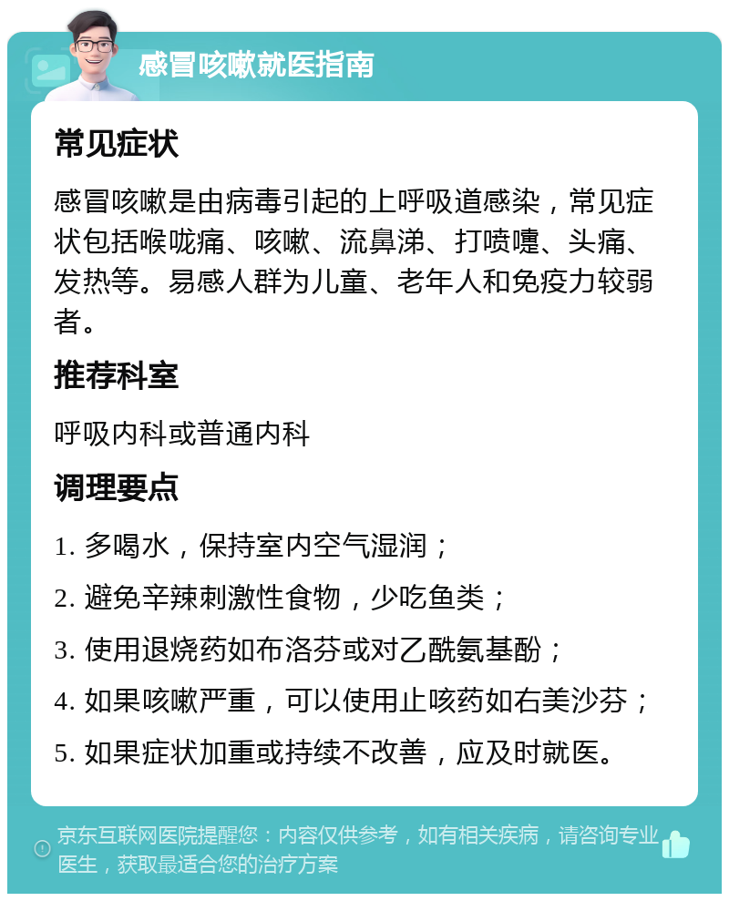 感冒咳嗽就医指南 常见症状 感冒咳嗽是由病毒引起的上呼吸道感染，常见症状包括喉咙痛、咳嗽、流鼻涕、打喷嚏、头痛、发热等。易感人群为儿童、老年人和免疫力较弱者。 推荐科室 呼吸内科或普通内科 调理要点 1. 多喝水，保持室内空气湿润； 2. 避免辛辣刺激性食物，少吃鱼类； 3. 使用退烧药如布洛芬或对乙酰氨基酚； 4. 如果咳嗽严重，可以使用止咳药如右美沙芬； 5. 如果症状加重或持续不改善，应及时就医。