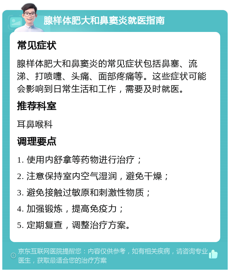 腺样体肥大和鼻窦炎就医指南 常见症状 腺样体肥大和鼻窦炎的常见症状包括鼻塞、流涕、打喷嚏、头痛、面部疼痛等。这些症状可能会影响到日常生活和工作，需要及时就医。 推荐科室 耳鼻喉科 调理要点 1. 使用内舒拿等药物进行治疗； 2. 注意保持室内空气湿润，避免干燥； 3. 避免接触过敏原和刺激性物质； 4. 加强锻炼，提高免疫力； 5. 定期复查，调整治疗方案。