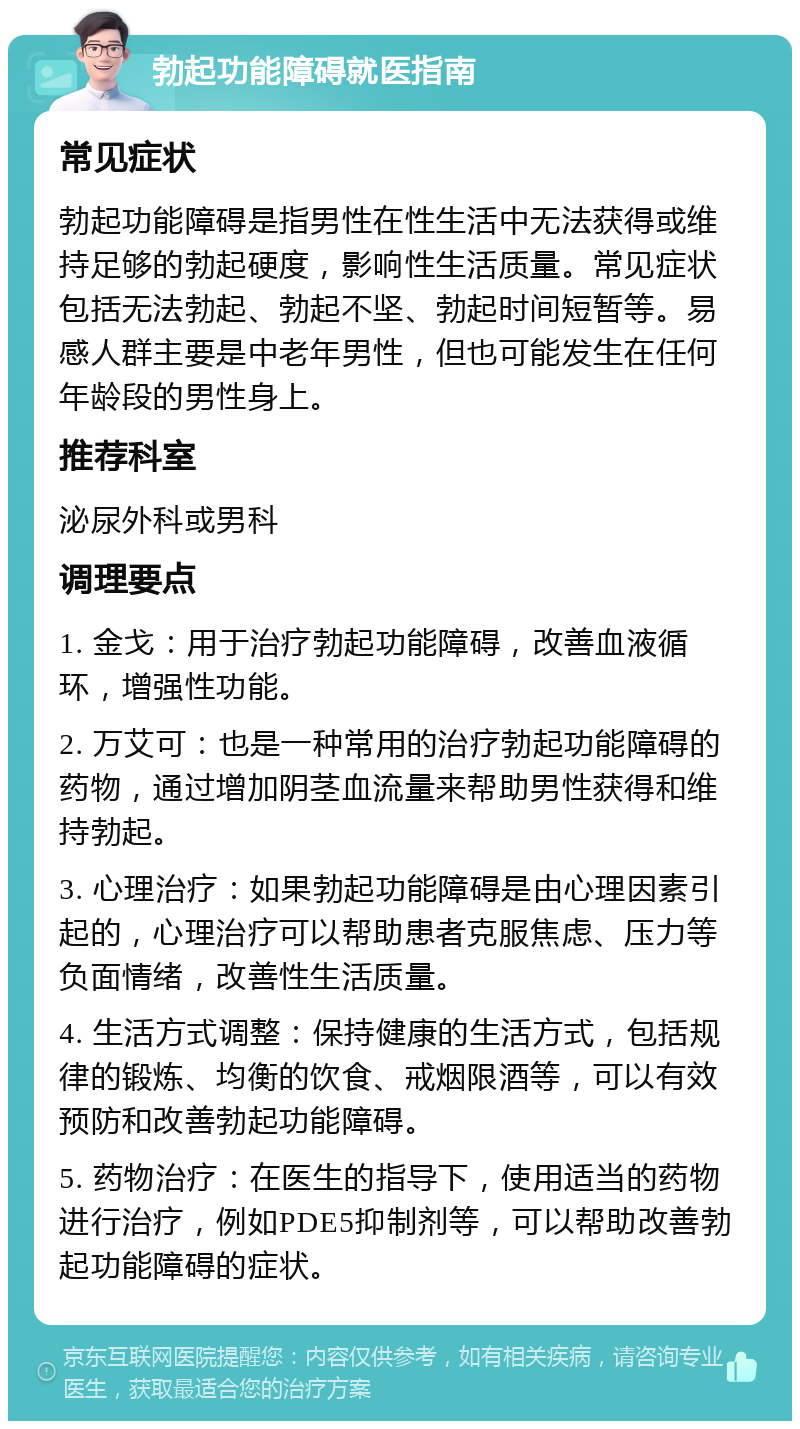 勃起功能障碍就医指南 常见症状 勃起功能障碍是指男性在性生活中无法获得或维持足够的勃起硬度，影响性生活质量。常见症状包括无法勃起、勃起不坚、勃起时间短暂等。易感人群主要是中老年男性，但也可能发生在任何年龄段的男性身上。 推荐科室 泌尿外科或男科 调理要点 1. 金戈：用于治疗勃起功能障碍，改善血液循环，增强性功能。 2. 万艾可：也是一种常用的治疗勃起功能障碍的药物，通过增加阴茎血流量来帮助男性获得和维持勃起。 3. 心理治疗：如果勃起功能障碍是由心理因素引起的，心理治疗可以帮助患者克服焦虑、压力等负面情绪，改善性生活质量。 4. 生活方式调整：保持健康的生活方式，包括规律的锻炼、均衡的饮食、戒烟限酒等，可以有效预防和改善勃起功能障碍。 5. 药物治疗：在医生的指导下，使用适当的药物进行治疗，例如PDE5抑制剂等，可以帮助改善勃起功能障碍的症状。