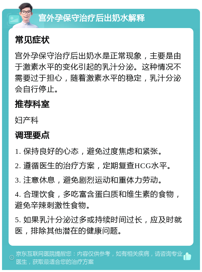 宫外孕保守治疗后出奶水解释 常见症状 宫外孕保守治疗后出奶水是正常现象，主要是由于激素水平的变化引起的乳汁分泌。这种情况不需要过于担心，随着激素水平的稳定，乳汁分泌会自行停止。 推荐科室 妇产科 调理要点 1. 保持良好的心态，避免过度焦虑和紧张。 2. 遵循医生的治疗方案，定期复查HCG水平。 3. 注意休息，避免剧烈运动和重体力劳动。 4. 合理饮食，多吃富含蛋白质和维生素的食物，避免辛辣刺激性食物。 5. 如果乳汁分泌过多或持续时间过长，应及时就医，排除其他潜在的健康问题。