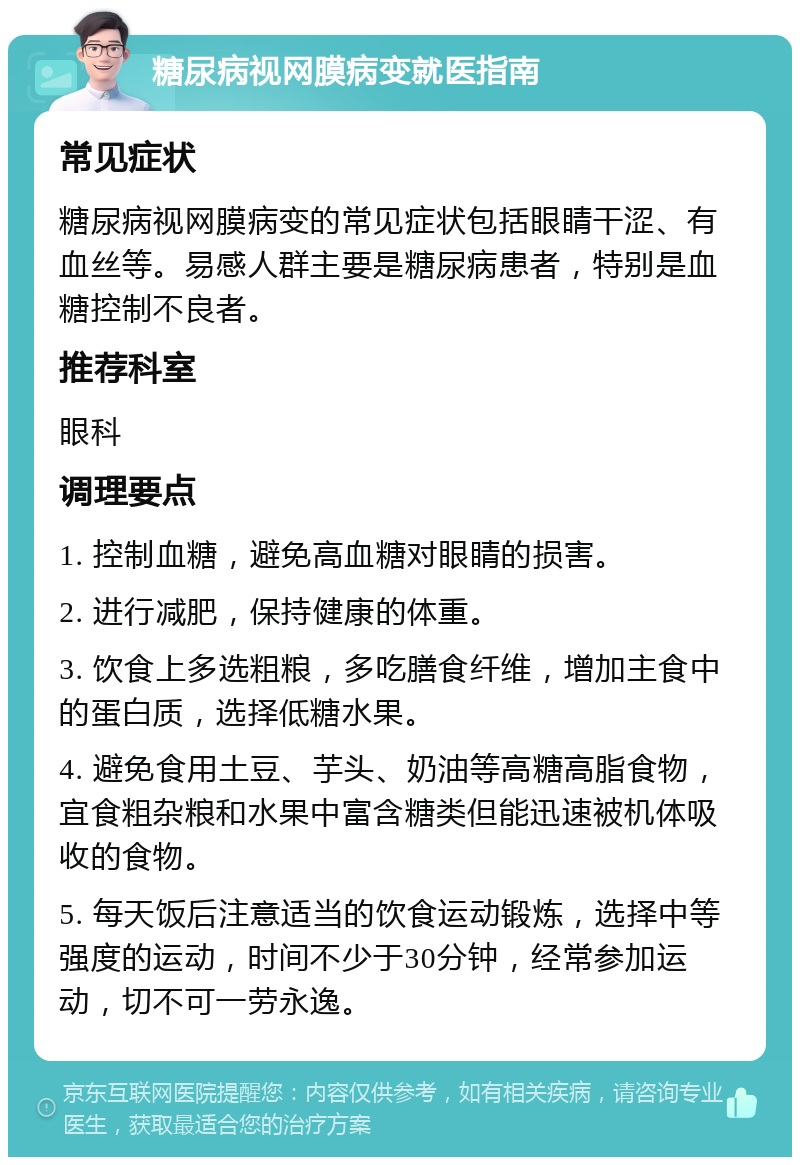 糖尿病视网膜病变就医指南 常见症状 糖尿病视网膜病变的常见症状包括眼睛干涩、有血丝等。易感人群主要是糖尿病患者，特别是血糖控制不良者。 推荐科室 眼科 调理要点 1. 控制血糖，避免高血糖对眼睛的损害。 2. 进行减肥，保持健康的体重。 3. 饮食上多选粗粮，多吃膳食纤维，增加主食中的蛋白质，选择低糖水果。 4. 避免食用土豆、芋头、奶油等高糖高脂食物，宜食粗杂粮和水果中富含糖类但能迅速被机体吸收的食物。 5. 每天饭后注意适当的饮食运动锻炼，选择中等强度的运动，时间不少于30分钟，经常参加运动，切不可一劳永逸。