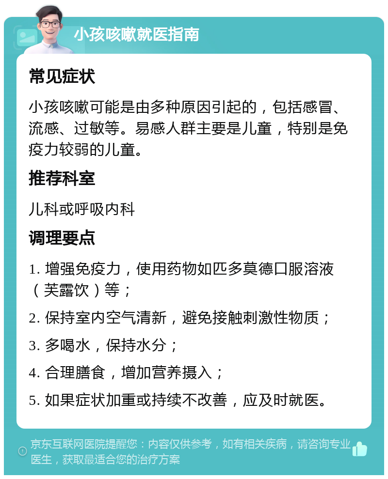 小孩咳嗽就医指南 常见症状 小孩咳嗽可能是由多种原因引起的，包括感冒、流感、过敏等。易感人群主要是儿童，特别是免疫力较弱的儿童。 推荐科室 儿科或呼吸内科 调理要点 1. 增强免疫力，使用药物如匹多莫德口服溶液（芙露饮）等； 2. 保持室内空气清新，避免接触刺激性物质； 3. 多喝水，保持水分； 4. 合理膳食，增加营养摄入； 5. 如果症状加重或持续不改善，应及时就医。