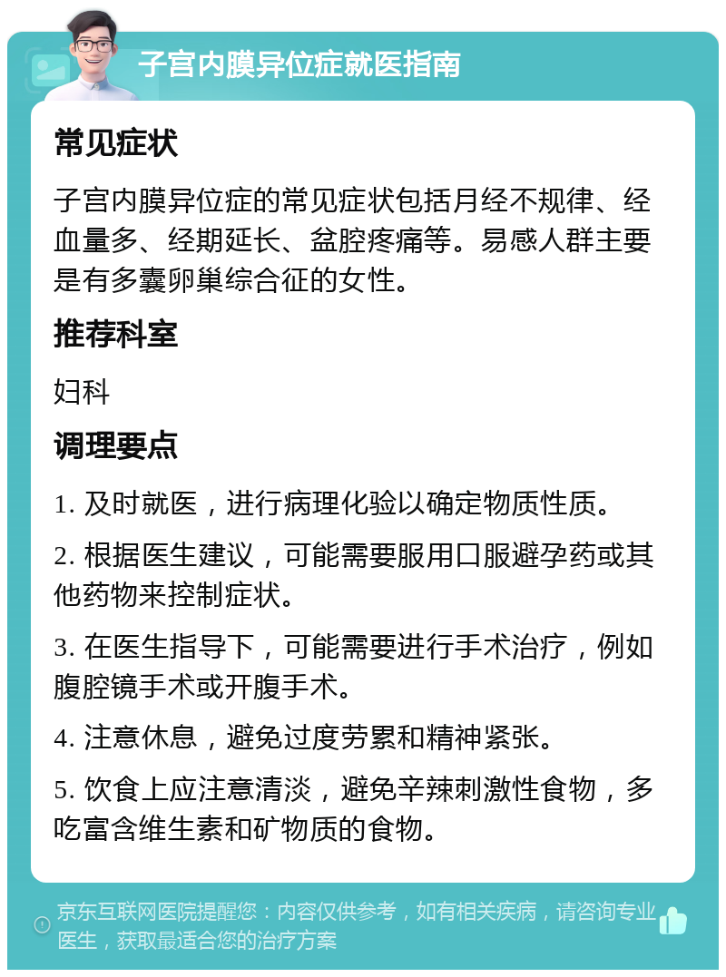 子宫内膜异位症就医指南 常见症状 子宫内膜异位症的常见症状包括月经不规律、经血量多、经期延长、盆腔疼痛等。易感人群主要是有多囊卵巢综合征的女性。 推荐科室 妇科 调理要点 1. 及时就医，进行病理化验以确定物质性质。 2. 根据医生建议，可能需要服用口服避孕药或其他药物来控制症状。 3. 在医生指导下，可能需要进行手术治疗，例如腹腔镜手术或开腹手术。 4. 注意休息，避免过度劳累和精神紧张。 5. 饮食上应注意清淡，避免辛辣刺激性食物，多吃富含维生素和矿物质的食物。