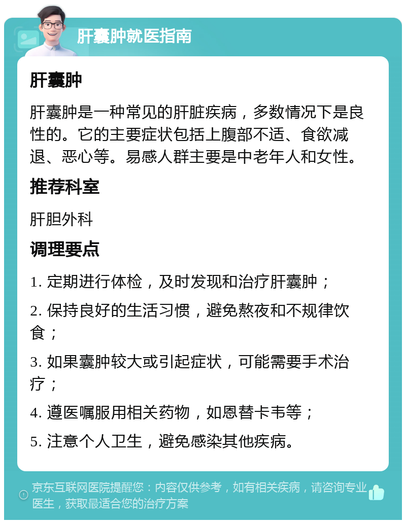 肝囊肿就医指南 肝囊肿 肝囊肿是一种常见的肝脏疾病，多数情况下是良性的。它的主要症状包括上腹部不适、食欲减退、恶心等。易感人群主要是中老年人和女性。 推荐科室 肝胆外科 调理要点 1. 定期进行体检，及时发现和治疗肝囊肿； 2. 保持良好的生活习惯，避免熬夜和不规律饮食； 3. 如果囊肿较大或引起症状，可能需要手术治疗； 4. 遵医嘱服用相关药物，如恩替卡韦等； 5. 注意个人卫生，避免感染其他疾病。