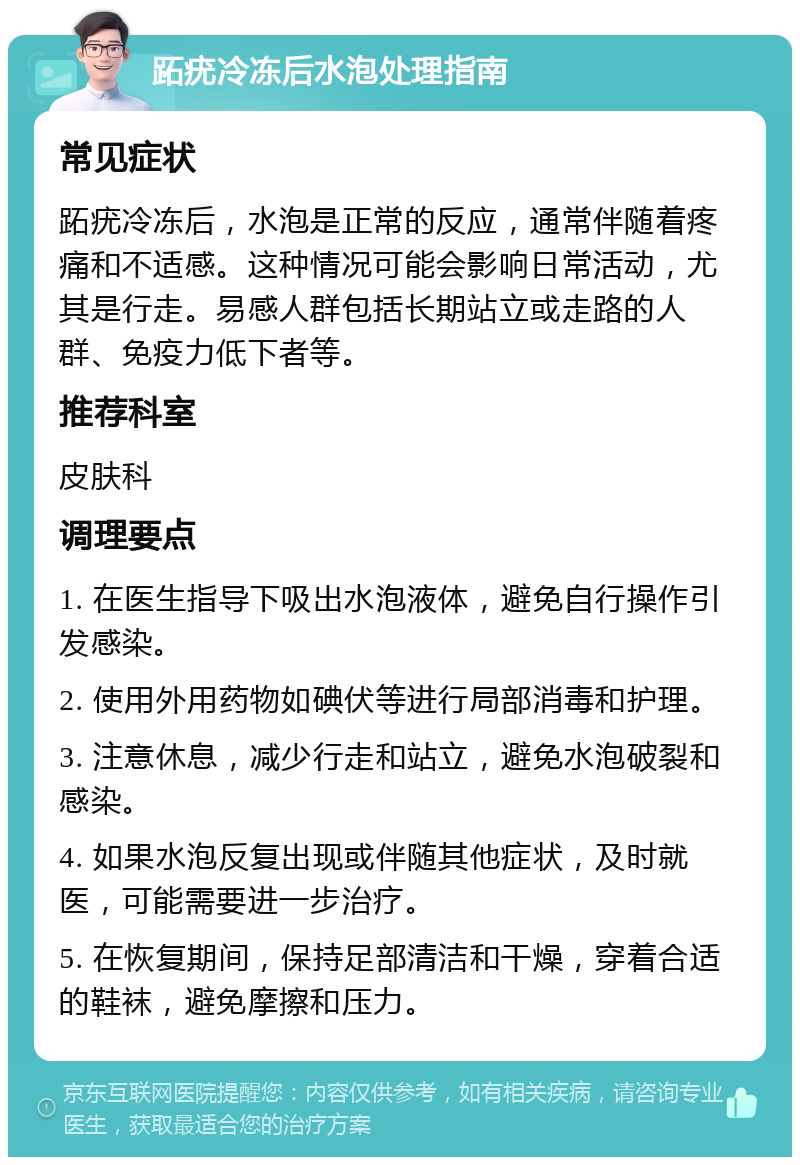 跖疣冷冻后水泡处理指南 常见症状 跖疣冷冻后，水泡是正常的反应，通常伴随着疼痛和不适感。这种情况可能会影响日常活动，尤其是行走。易感人群包括长期站立或走路的人群、免疫力低下者等。 推荐科室 皮肤科 调理要点 1. 在医生指导下吸出水泡液体，避免自行操作引发感染。 2. 使用外用药物如碘伏等进行局部消毒和护理。 3. 注意休息，减少行走和站立，避免水泡破裂和感染。 4. 如果水泡反复出现或伴随其他症状，及时就医，可能需要进一步治疗。 5. 在恢复期间，保持足部清洁和干燥，穿着合适的鞋袜，避免摩擦和压力。