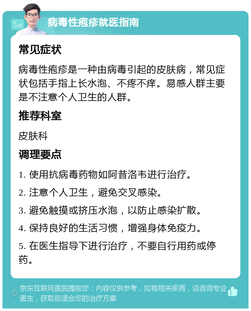 病毒性疱疹就医指南 常见症状 病毒性疱疹是一种由病毒引起的皮肤病，常见症状包括手指上长水泡、不疼不痒。易感人群主要是不注意个人卫生的人群。 推荐科室 皮肤科 调理要点 1. 使用抗病毒药物如阿昔洛韦进行治疗。 2. 注意个人卫生，避免交叉感染。 3. 避免触摸或挤压水泡，以防止感染扩散。 4. 保持良好的生活习惯，增强身体免疫力。 5. 在医生指导下进行治疗，不要自行用药或停药。