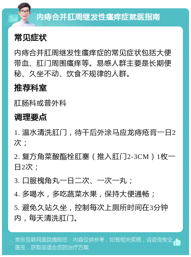 内痔合并肛周继发性瘙痒症就医指南 常见症状 内痔合并肛周继发性瘙痒症的常见症状包括大便带血、肛门周围瘙痒等。易感人群主要是长期便秘、久坐不动、饮食不规律的人群。 推荐科室 肛肠科或普外科 调理要点 1. 温水清洗肛门，待干后外涂马应龙痔疮膏一日2次； 2. 复方角菜酸酯栓肛塞（推入肛门2-3CM）1枚一日2次； 3. 口服槐角丸一日二次、一次一丸； 4. 多喝水，多吃蔬菜水果，保持大便通畅； 5. 避免久站久坐，控制每次上厕所时间在3分钟内，每天清洗肛门。