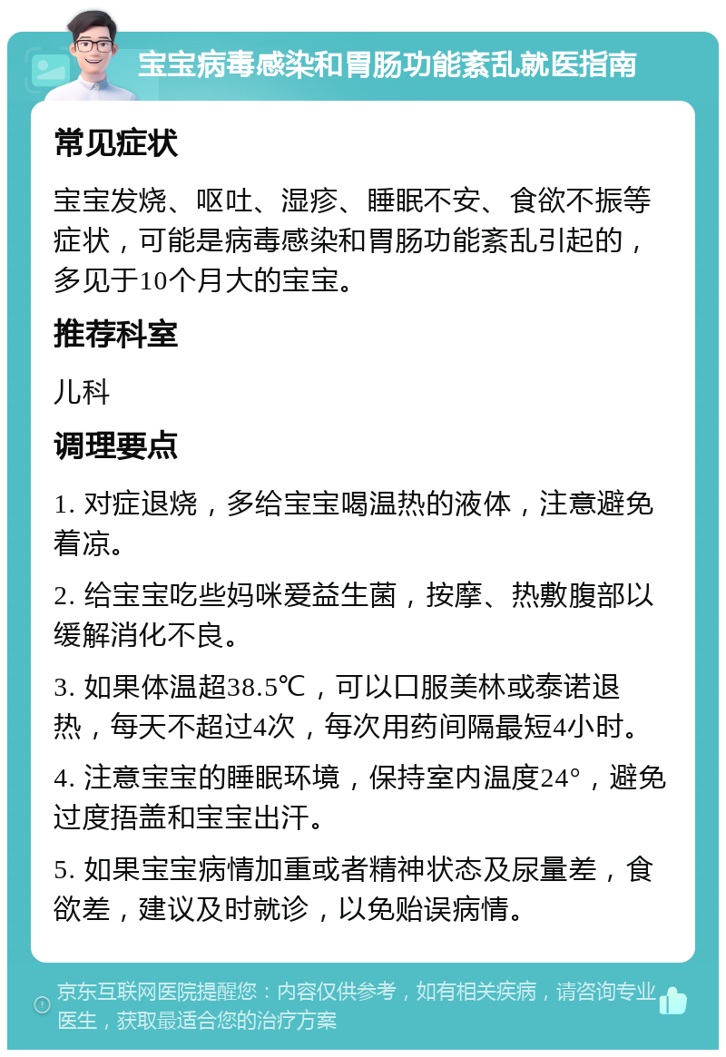 宝宝病毒感染和胃肠功能紊乱就医指南 常见症状 宝宝发烧、呕吐、湿疹、睡眠不安、食欲不振等症状，可能是病毒感染和胃肠功能紊乱引起的，多见于10个月大的宝宝。 推荐科室 儿科 调理要点 1. 对症退烧，多给宝宝喝温热的液体，注意避免着凉。 2. 给宝宝吃些妈咪爱益生菌，按摩、热敷腹部以缓解消化不良。 3. 如果体温超38.5℃，可以口服美林或泰诺退热，每天不超过4次，每次用药间隔最短4小时。 4. 注意宝宝的睡眠环境，保持室内温度24°，避免过度捂盖和宝宝出汗。 5. 如果宝宝病情加重或者精神状态及尿量差，食欲差，建议及时就诊，以免贻误病情。