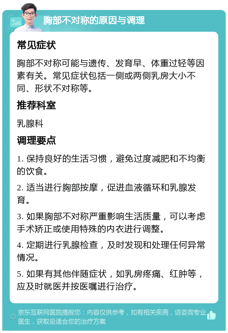 胸部不对称的原因与调理 常见症状 胸部不对称可能与遗传、发育早、体重过轻等因素有关。常见症状包括一侧或两侧乳房大小不同、形状不对称等。 推荐科室 乳腺科 调理要点 1. 保持良好的生活习惯，避免过度减肥和不均衡的饮食。 2. 适当进行胸部按摩，促进血液循环和乳腺发育。 3. 如果胸部不对称严重影响生活质量，可以考虑手术矫正或使用特殊的内衣进行调整。 4. 定期进行乳腺检查，及时发现和处理任何异常情况。 5. 如果有其他伴随症状，如乳房疼痛、红肿等，应及时就医并按医嘱进行治疗。