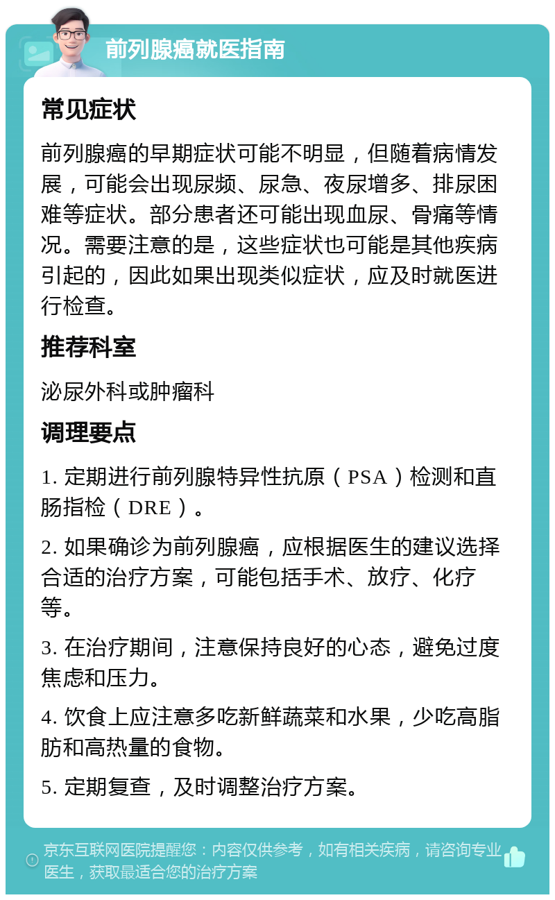 前列腺癌就医指南 常见症状 前列腺癌的早期症状可能不明显，但随着病情发展，可能会出现尿频、尿急、夜尿增多、排尿困难等症状。部分患者还可能出现血尿、骨痛等情况。需要注意的是，这些症状也可能是其他疾病引起的，因此如果出现类似症状，应及时就医进行检查。 推荐科室 泌尿外科或肿瘤科 调理要点 1. 定期进行前列腺特异性抗原（PSA）检测和直肠指检（DRE）。 2. 如果确诊为前列腺癌，应根据医生的建议选择合适的治疗方案，可能包括手术、放疗、化疗等。 3. 在治疗期间，注意保持良好的心态，避免过度焦虑和压力。 4. 饮食上应注意多吃新鲜蔬菜和水果，少吃高脂肪和高热量的食物。 5. 定期复查，及时调整治疗方案。